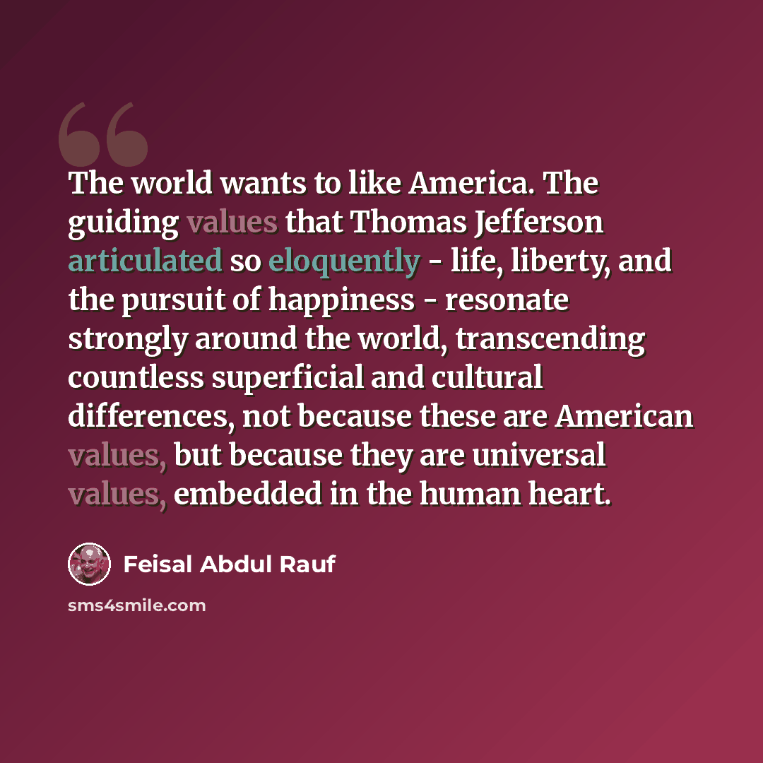 “The world wants to like America. The guiding values that Thomas Jefferson articulated so eloquently - life, liberty, and the pursuit of happiness - resonate strongly around the world, transcending countless superficial and cultural differences, not because these are American values, but because…” quote by Feisal Abdul Rauf