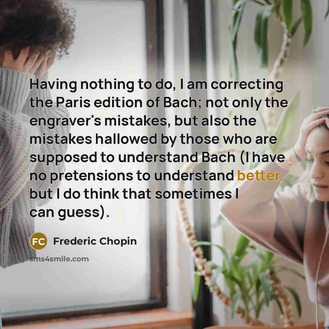 “Having nothing to do, I am correcting the Paris edition of Bach; not only the engraver's mistakes, but also the mistakes hallowed by those who are supposed to understand Bach (I have no pretensions to understand better, but I do think that sometimes I can guess).” quote by Frederic Chopin