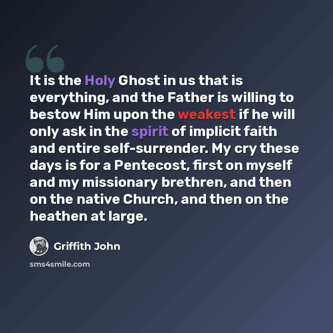 “It is the Holy Ghost in us that is everything, and the Father is willing to bestow Him upon the weakest if he will only ask in the spirit of implicit faith and entire self-surrender. My cry these days is for a Pentecost, first on myself and my missionary brethren, and then on the native Church…” quote by Griffith John