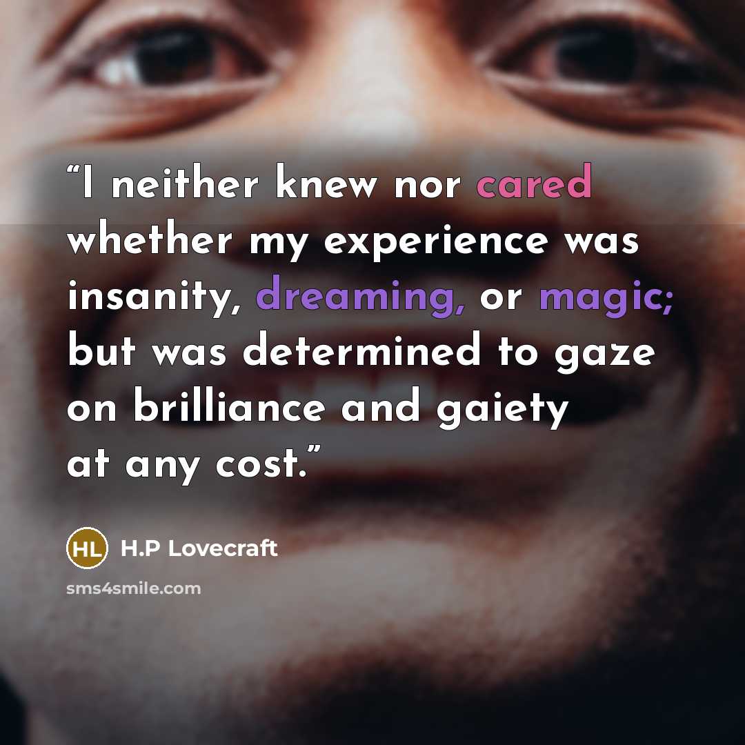 “I neither knew nor cared whether my experience was insanity, dreaming, or magic; but was determined to gaze on brilliance and gaiety at any cost.” quote by H.P Lovecraft