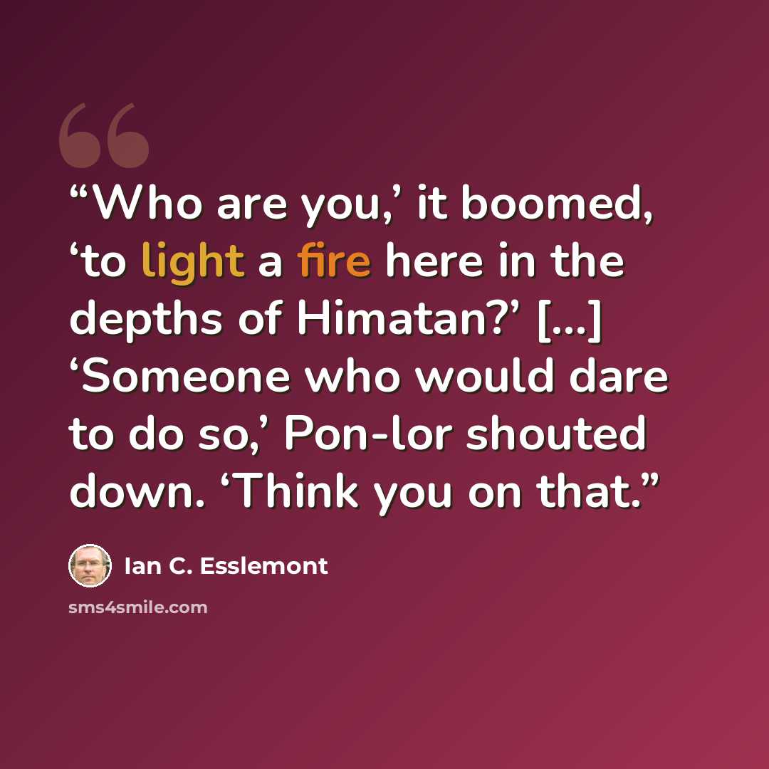 “Who are you,’ it boomed, ‘to light a fire here in the depths of Himatan?’ [...] ‘Someone who would dare to do so,’ Pon-lor shouted down. ‘Think you on that.” quote by Ian C. Esslemont