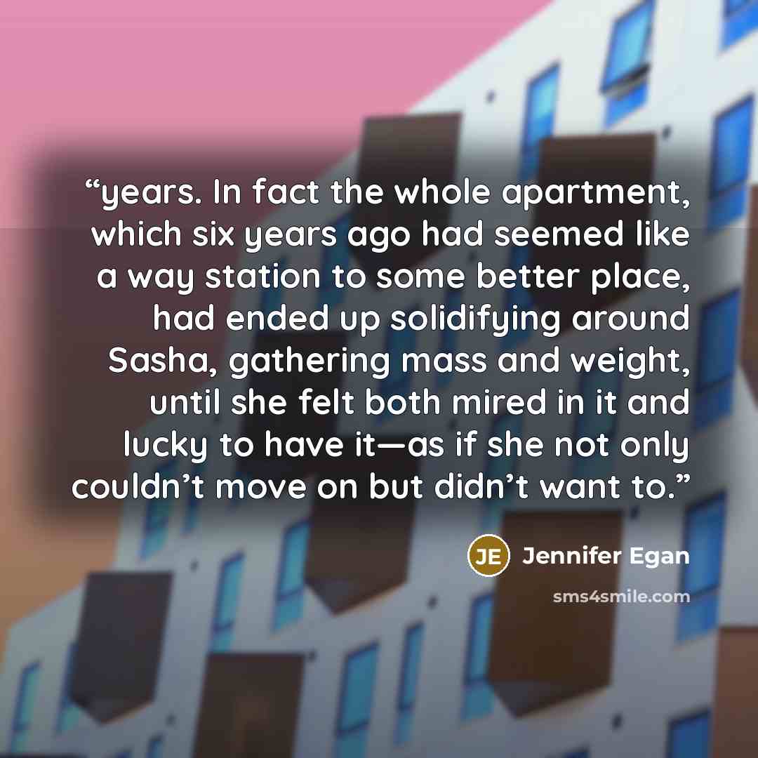 “years. In fact the whole apartment, which six years ago had seemed like a way station to some better place, had ended up solidifying around Sasha, gathering mass and weight, until she felt both mired in it and lucky to have it—as if she not only couldn’t move on but didn’t want to.” quote by Jennifer Egan
