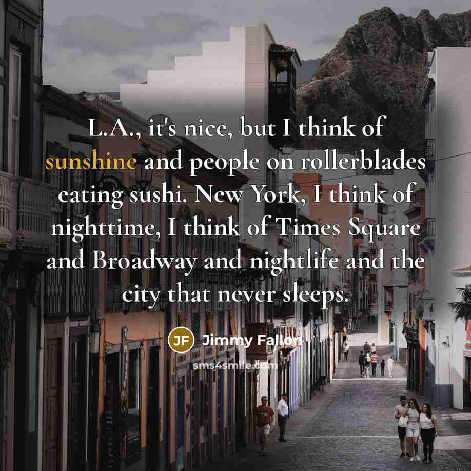 “L.A., it's nice, but I think of sunshine and people on rollerblades eating sushi. New York, I think of nighttime, I think of Times Square and Broadway and nightlife and the city that never sleeps.” quote by Jimmy Fallon