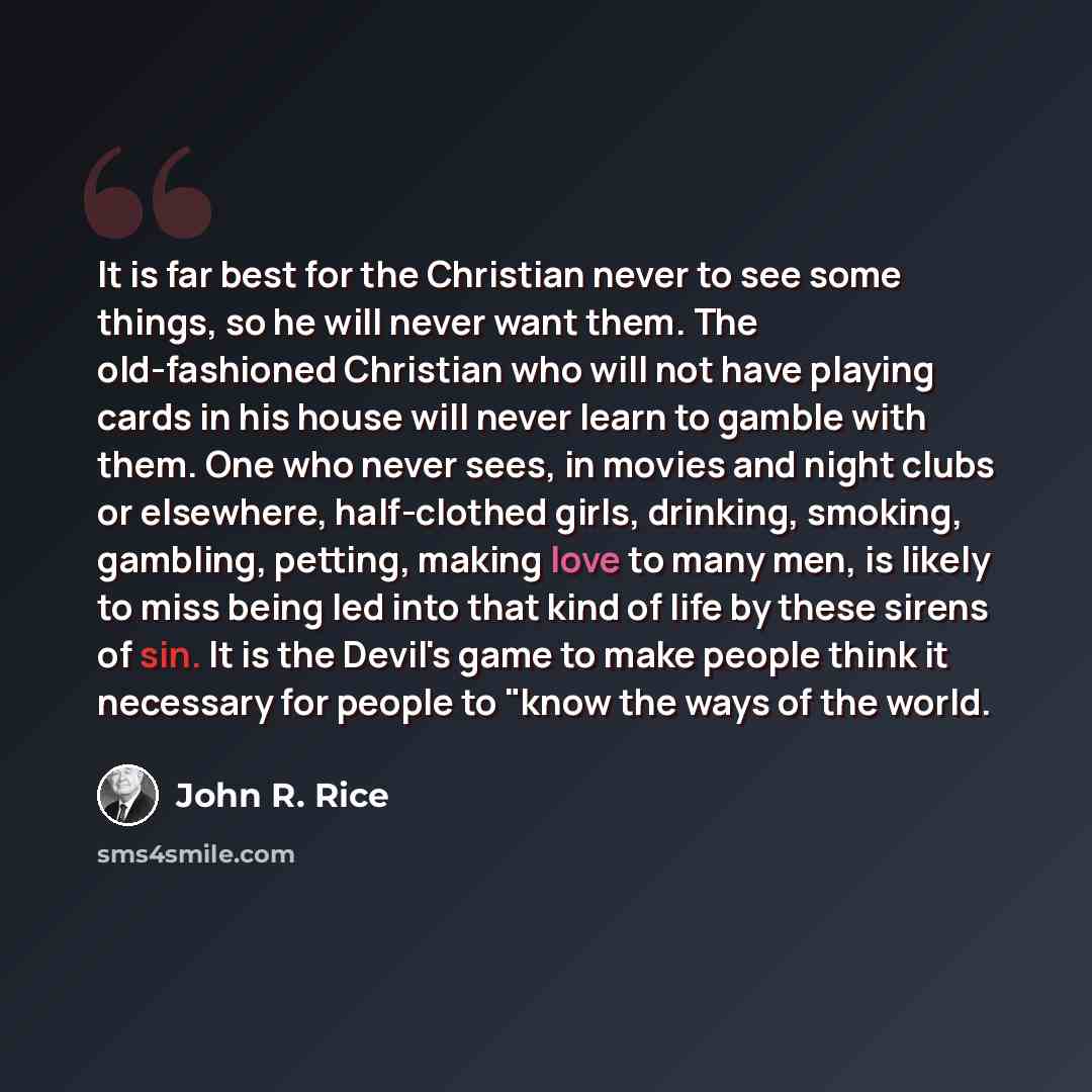 “It is far best for the Christian never to see some things, so he will never want them. The old-fashioned Christian who will not have playing cards in his house will never learn to gamble with them. One who never sees, in movies and night clubs or elsewhere, half-clothed girls, drinking, smoking…” quote by John R. Rice