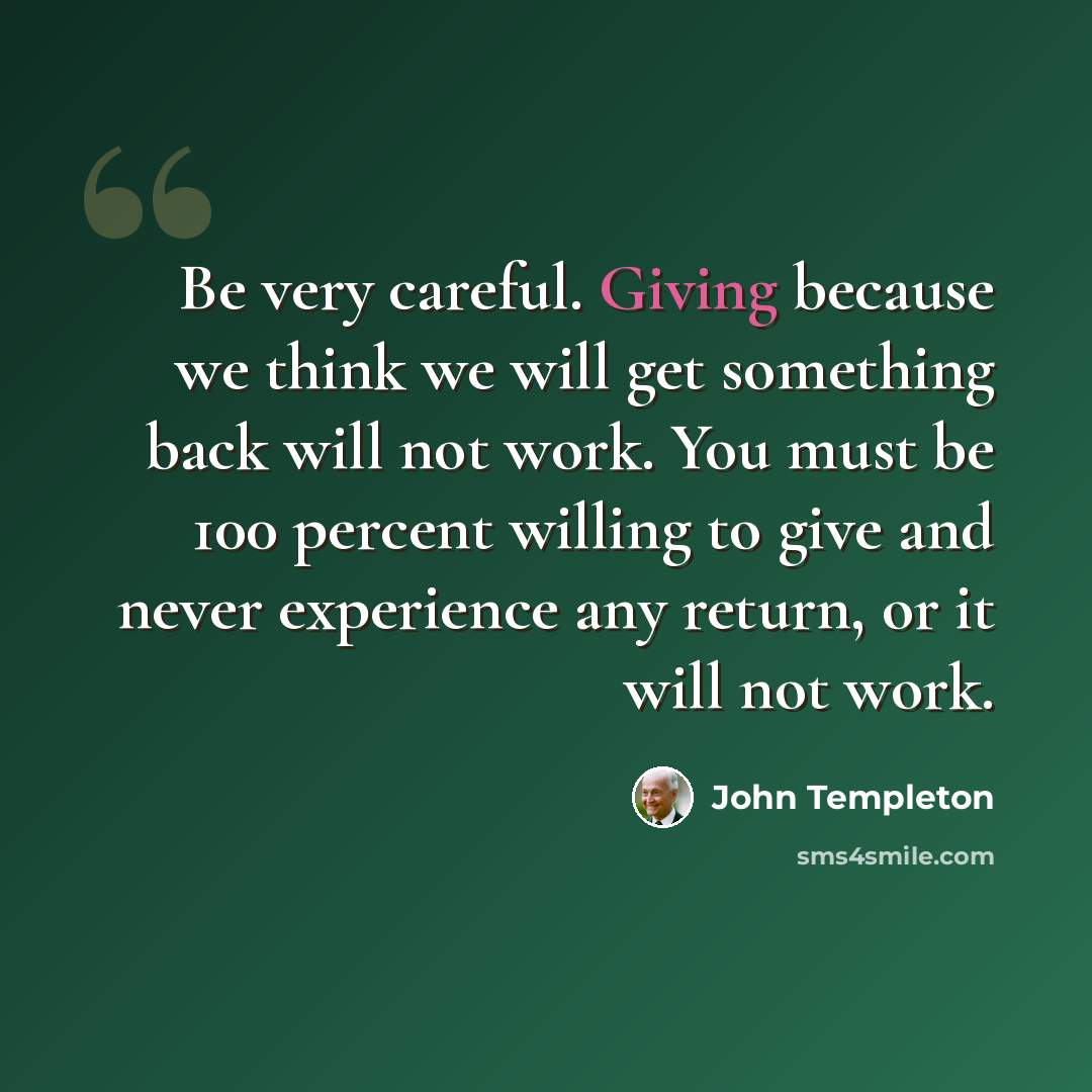 “Be very careful. Giving because we think we will get something back will not work. You must be 100 percent willing to give and never experience any return, or it will not work.” quote by John Templeton