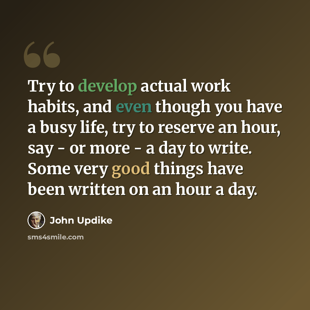 “Try to develop actual work habits, and even though you have a busy life, try to reserve an hour, say - or more - a day to write. Some very good things have been written on an hour a day.” quote by John Updike