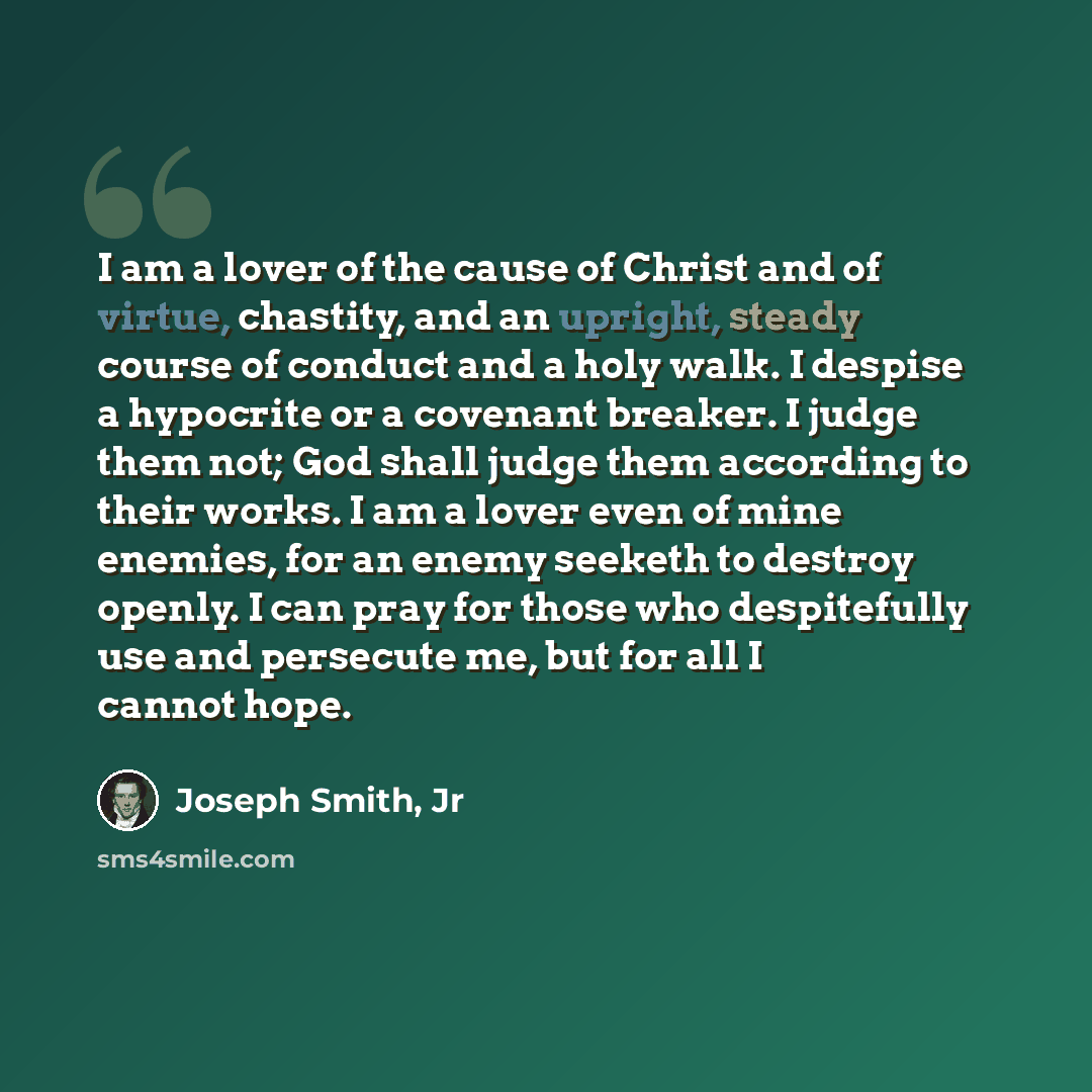 “I am a lover of the cause of Christ and of virtue, chastity, and an upright, steady course of conduct and a holy walk. I despise a hypocrite or a covenant breaker. I judge them not; God shall judge them according to their works. I am a lover even of mine enemies, for an enemy seeketh to destroy…” quote by Joseph Smith, Jr
