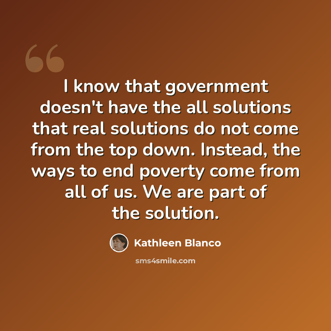 “I know that government doesn't have the all solutions that real solutions do not come from the top down. Instead, the ways to end poverty come from all of us. We are part of the solution.” quote by Kathleen Blanco