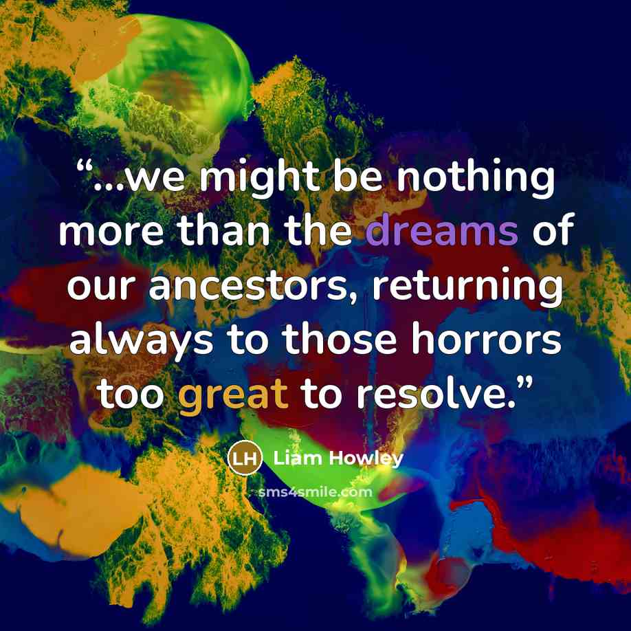 “...we might be nothing more than the dreams of our ancestors, returning always to those horrors too great to resolve.” quote by Liam Howley