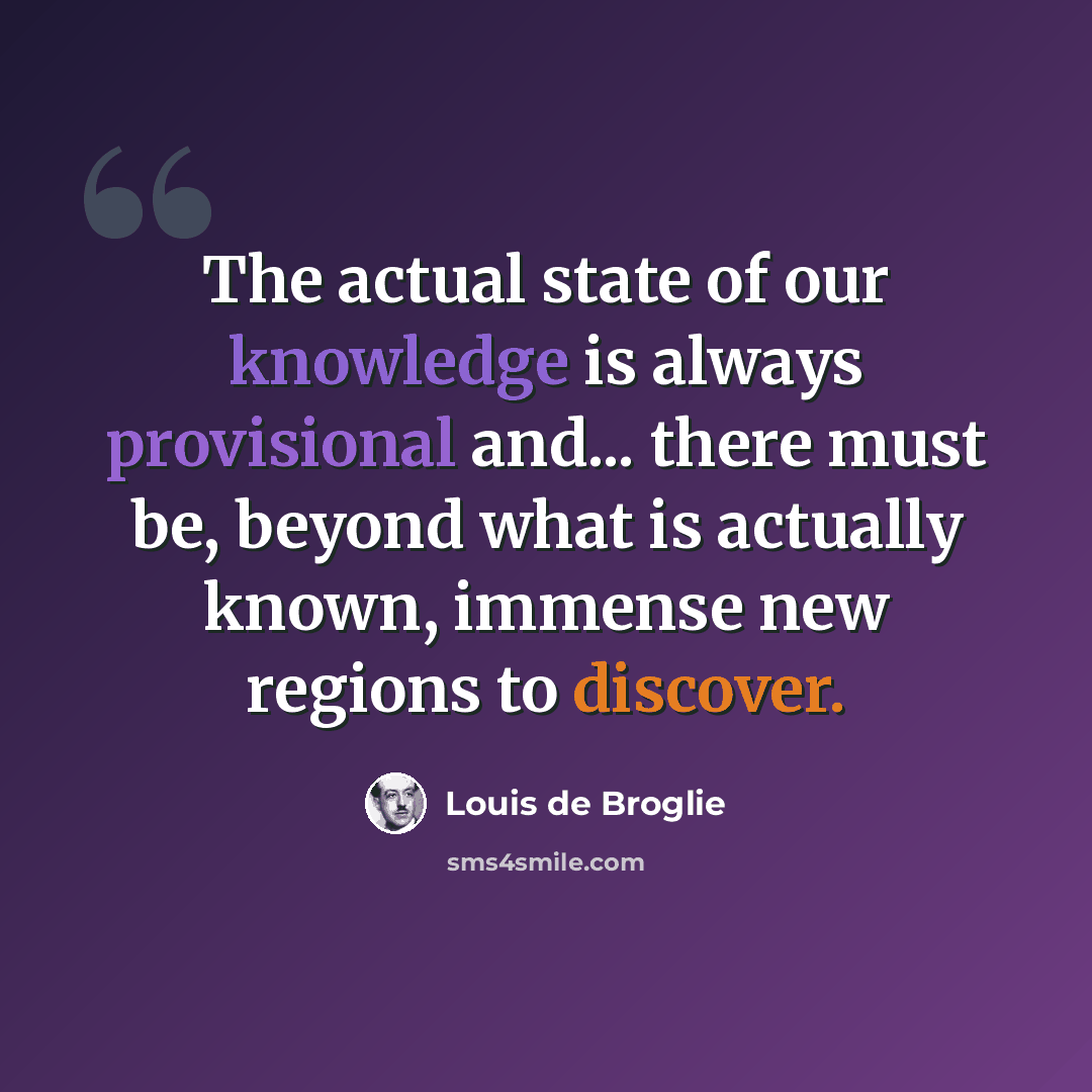 “The actual state of our knowledge is always provisional and... there must be, beyond what is actually known, immense new regions to discover.” quote by Louis de Broglie