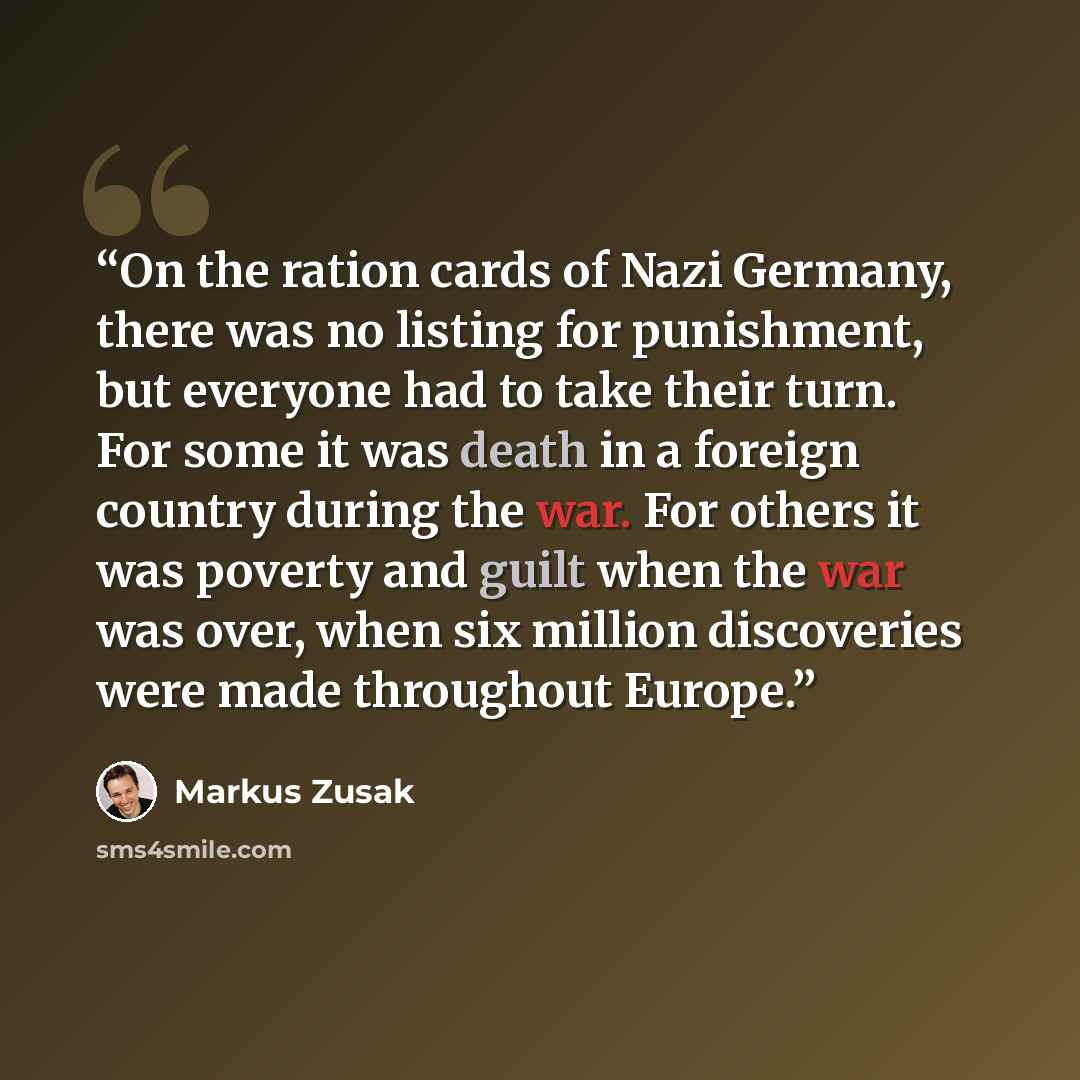 “On the ration cards of Nazi Germany, there was no listing for punishment, but everyone had to take their turn. For some it was death in a foreign country during the war. For others it was poverty and guilt when the war was over, when six million discoveries were made throughout Europe.” quote by Markus Zusak