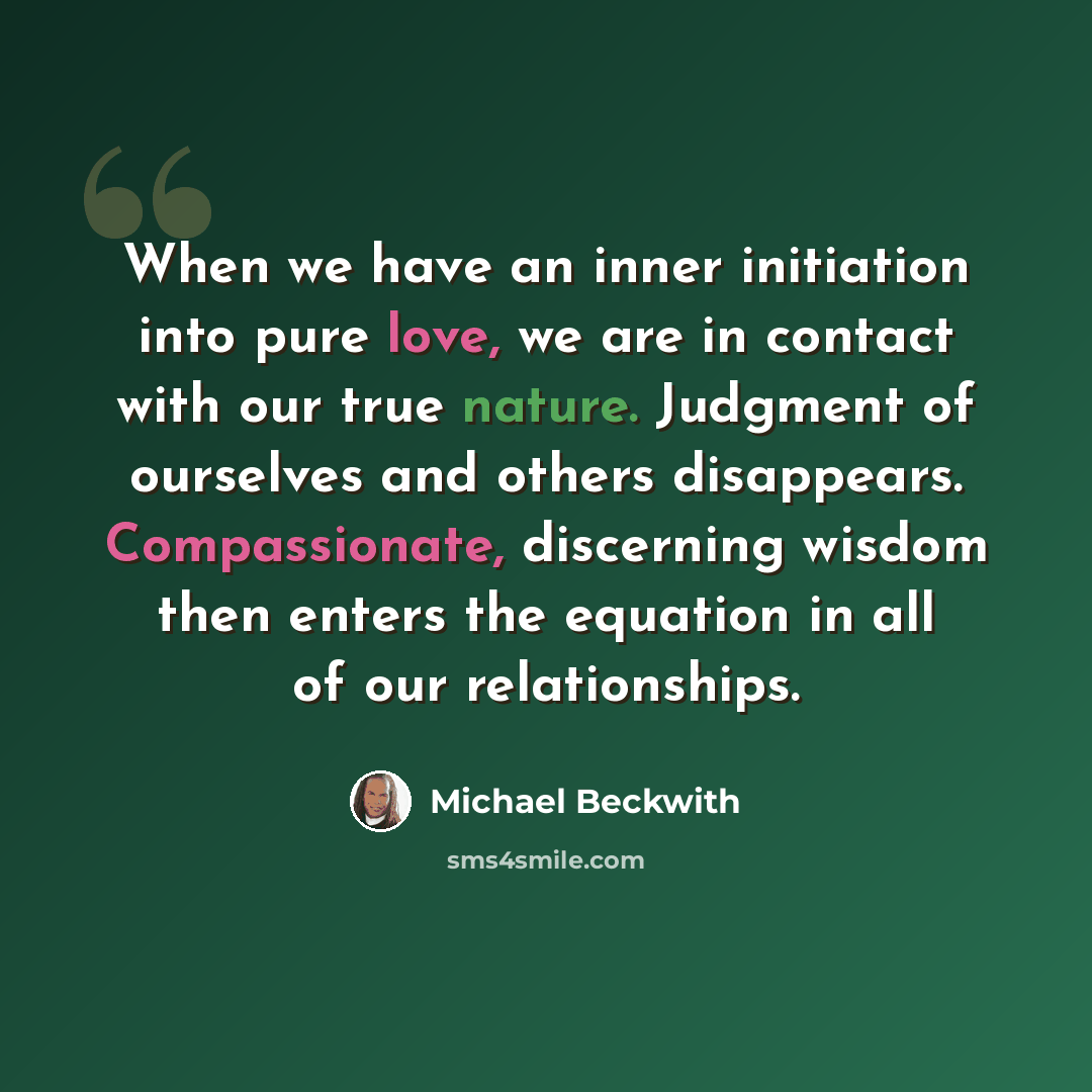 “When we have an inner initiation into pure love, we are in contact with our true nature. Judgment of ourselves and others disappears. Compassionate, discerning wisdom then enters the equation in all of our relationships.” quote by Michael Beckwith
