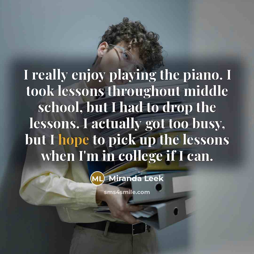 “I really enjoy playing the piano. I took lessons throughout middle school, but I had to drop the lessons. I actually got too busy, but I hope to pick up the lessons when I'm in college if I can.” quote by Miranda Leek