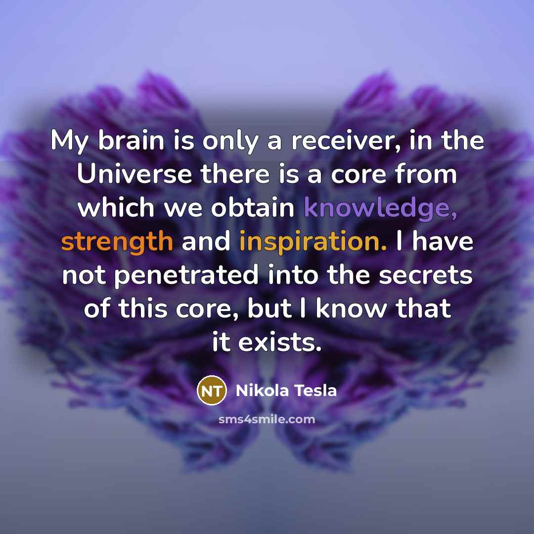 “My brain is only a receiver, in the Universe there is a core from which we obtain knowledge, strength and inspiration. I have not penetrated into the secrets of this core, but I know that it exists.” quote by Nikola Tesla