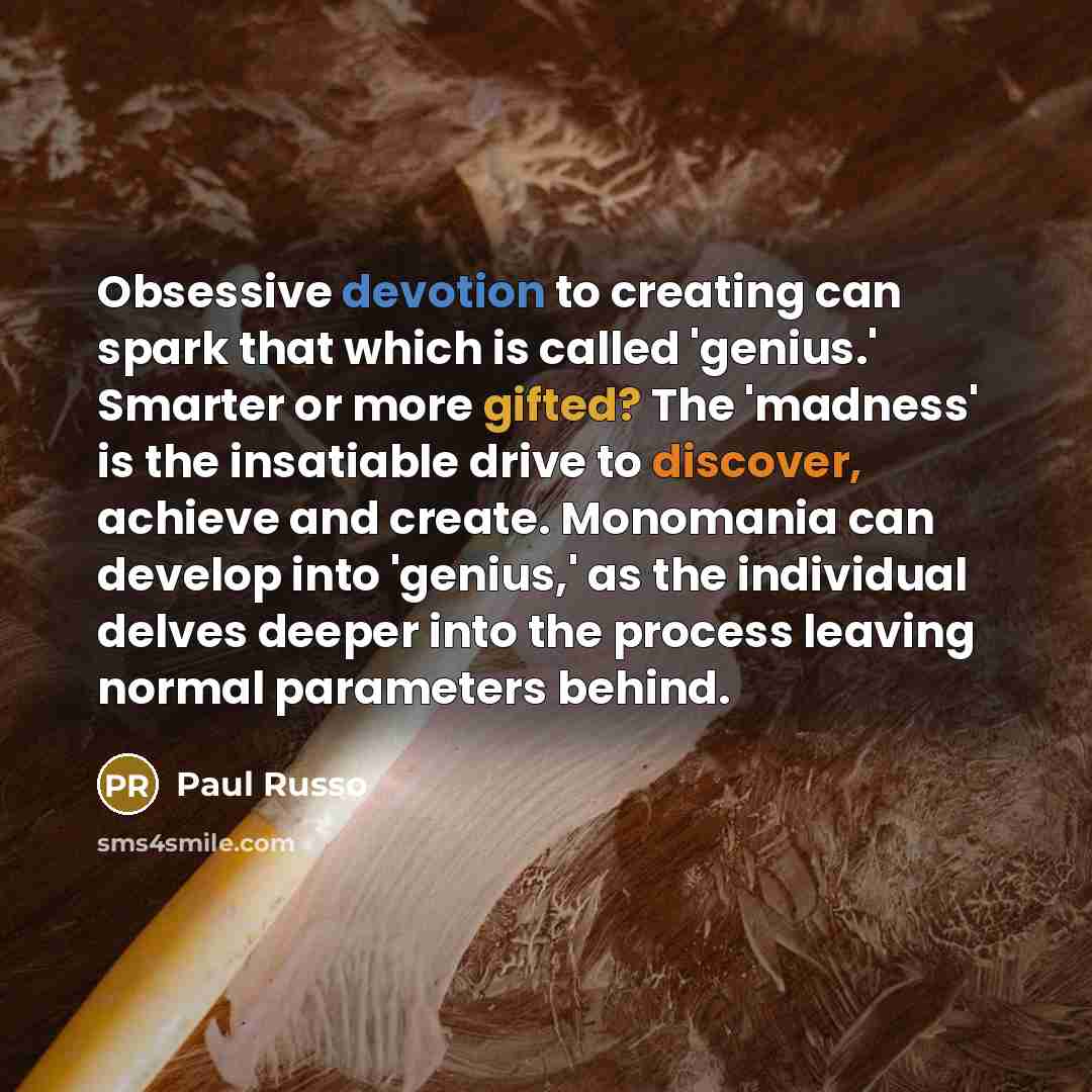 “Obsessive devotion to creating can spark that which is called 'genius.' Smarter or more gifted? The 'madness' is the insatiable drive to discover, achieve and create. Monomania can develop into 'genius,' as the individual delves deeper into the process leaving normal parameters behind.” quote by Paul Russo