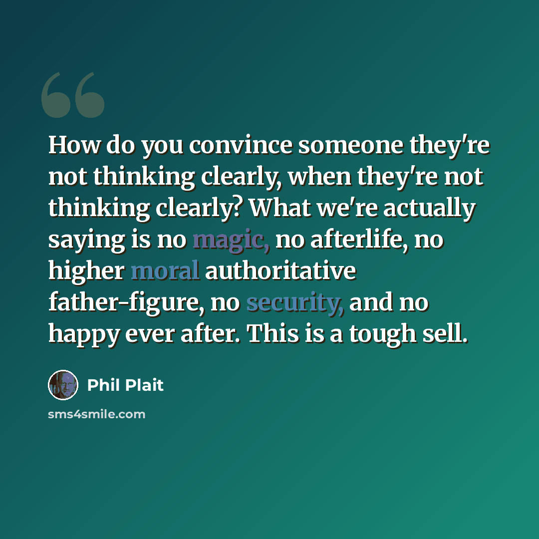 “How do you convince someone they're not thinking clearly, when they're not thinking clearly? What we're actually saying is no magic, no afterlife, no higher moral authoritative father-figure, no security, and no happy ever after. This is a tough sell.” quote by Phil Plait