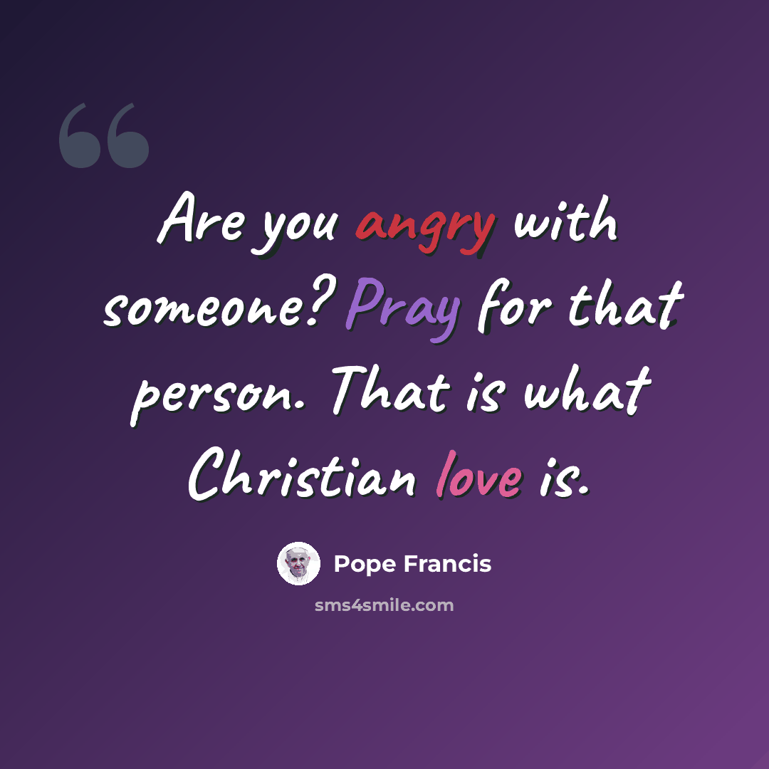 “Are you angry with someone? Pray for that person. That is what Christian love is.” quote by Pope Francis