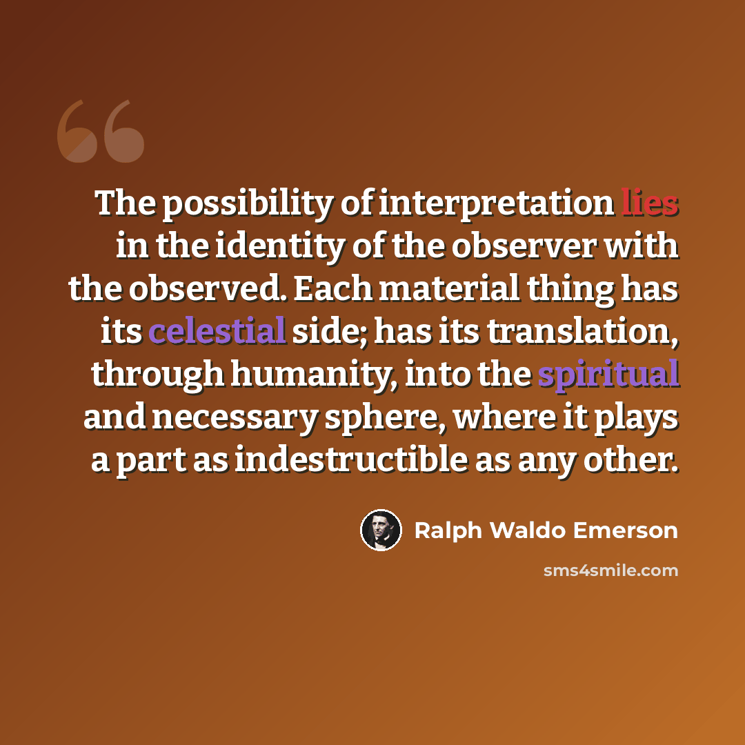 “The possibility of interpretation lies in the identity of the observer with the observed. Each material thing has its celestial side; has its translation, through humanity, into the spiritual and necessary sphere, where it plays a part as indestructible as any other.” quote by Ralph Waldo Emerson