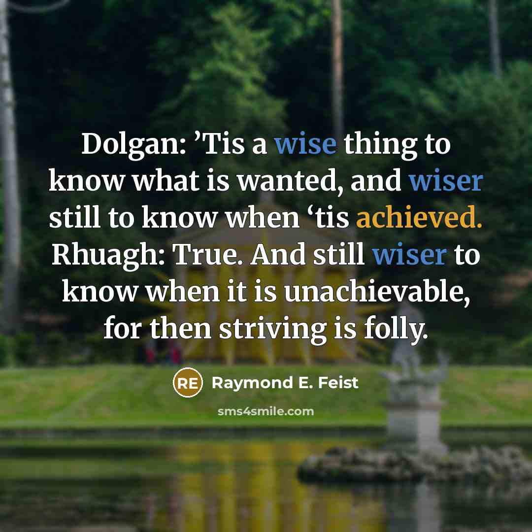 “Dolgan: ’Tis a wise thing to know what is wanted, and wiser still to know when ‘tis achieved. Rhuagh: True. And still wiser to know when it is unachievable, for then striving is folly.” quote by Raymond E. Feist