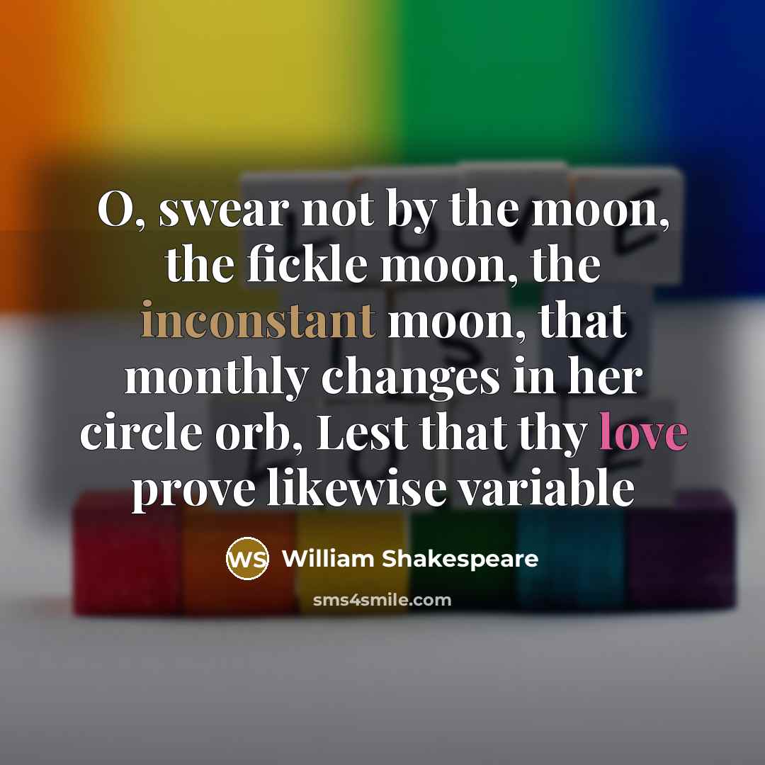 “O, swear not by the moon, the fickle moon, the inconstant moon, that monthly changes in her circle orb, Lest that thy love prove likewise variable” quote by William Shakespeare