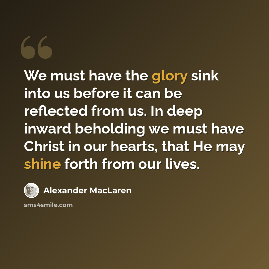 “We must have the glory sink into us before it can be reflected from us. In deep inward beholding we must have Christ in our hearts, that He may shine forth from our lives.” quote by Alexander MacLaren