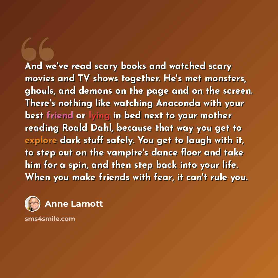 “And we've read scary books and watched scary movies and TV shows together. He's met monsters, ghouls, and demons on the page and on the screen. There's nothing like watching Anaconda with your best friend or lying in bed next to your mother reading Roald Dahl, because that way you get to explore…” quote by Anne Lamott