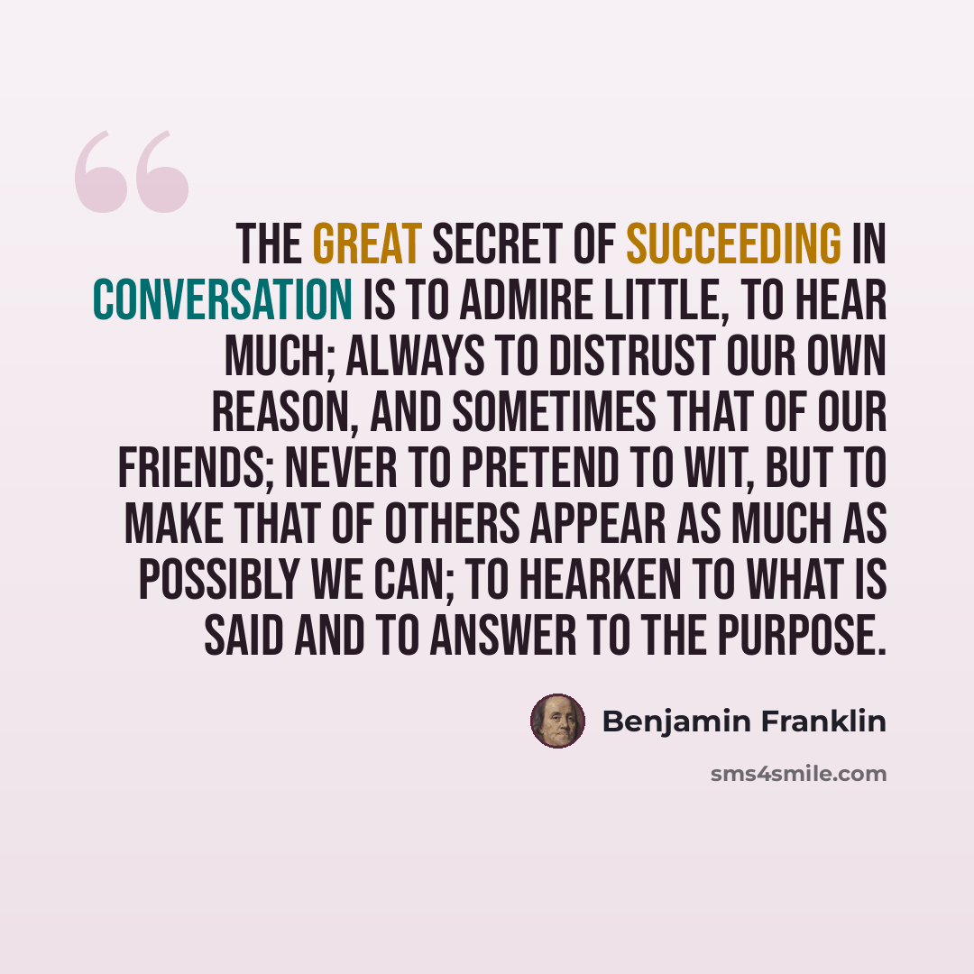 “The great secret of succeeding in conversation is to admire little, to hear much; always to distrust our own reason, and sometimes that of our friends; never to pretend to wit, but to make that of others appear as much as possibly we can; to hearken to what is said and to answer to the purpose.” quote by Benjamin Franklin