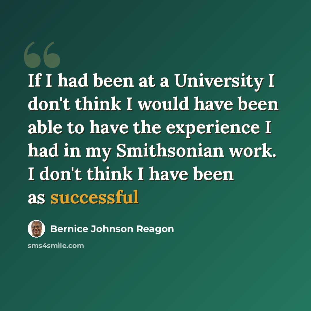 “If I had been at a University I don't think I would have been able to have the experience I had in my Smithsonian work. I don't think I have been as successful” quote by Bernice Johnson Reagon