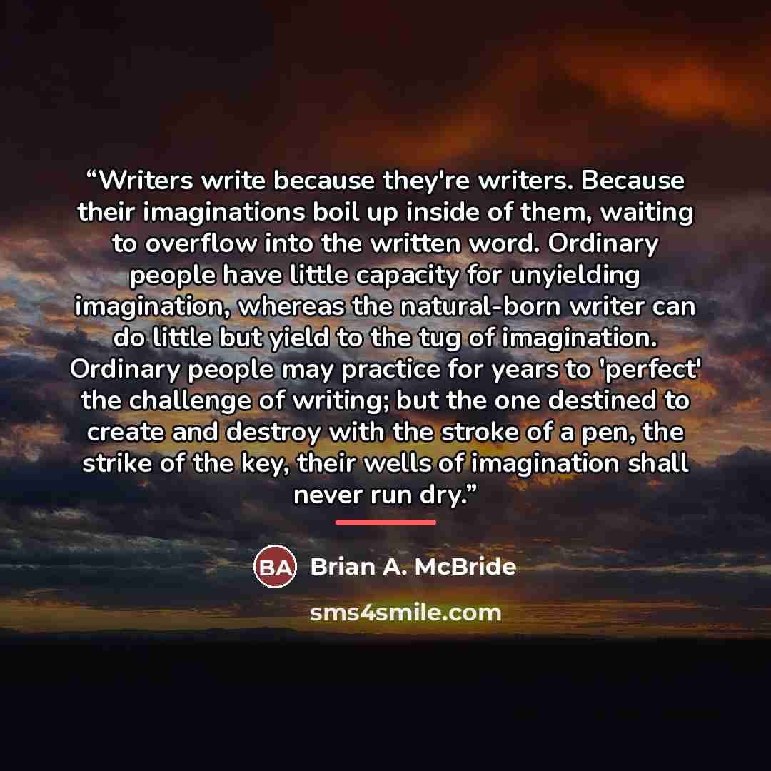 “Writers write because they're writers. Because their imaginations boil up inside of them, waiting to overflow into the written word. Ordinary people have little capacity for unyielding imagination, whereas the natural-born writer can do little but yield to the tug of imagination. Ordinary people…” quote by Brian A. McBride