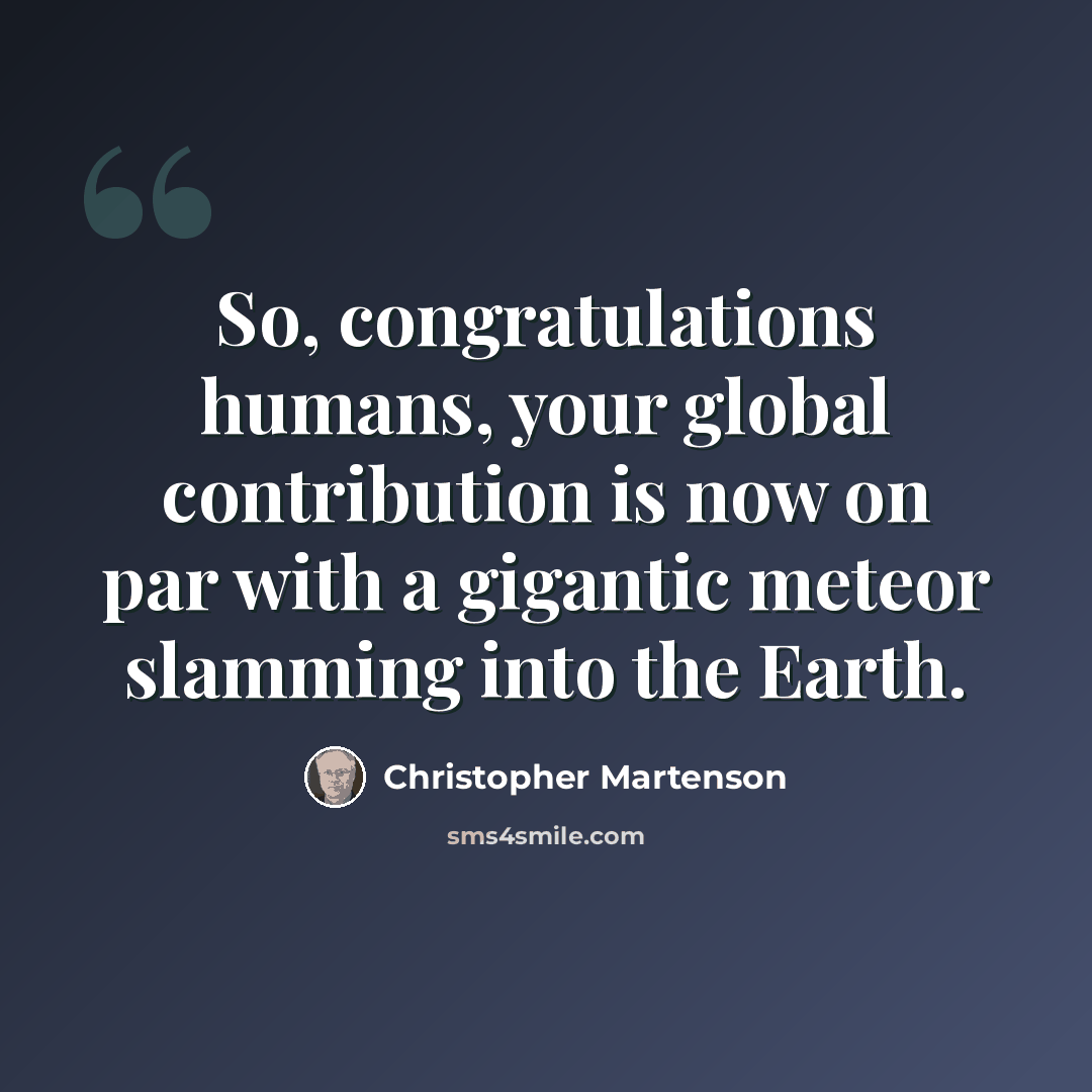 “So, congratulations humans, your global contribution is now on par with a gigantic meteor slamming into the Earth.” quote by Christopher Martenson