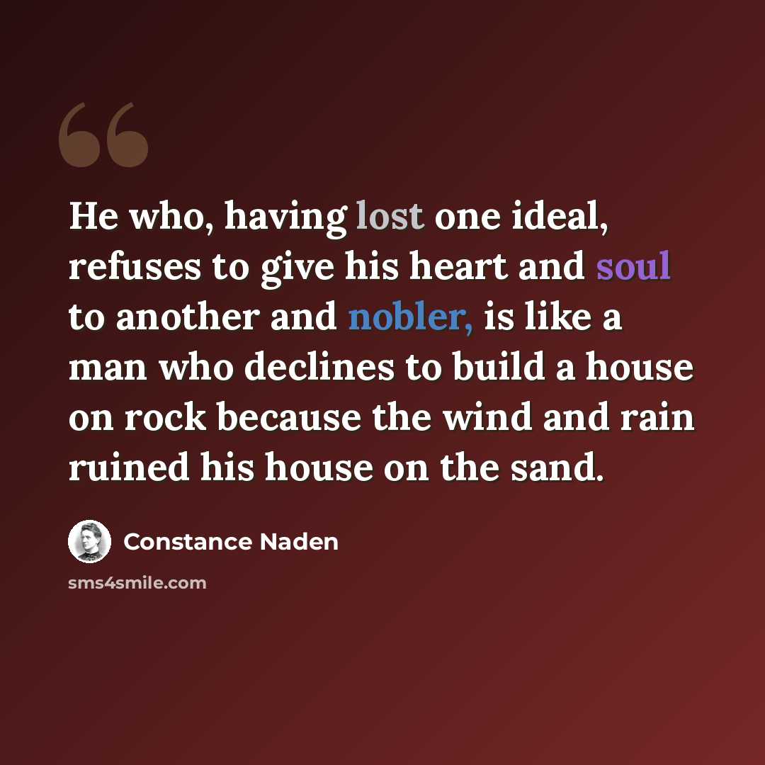 “He who, having lost one ideal, refuses to give his heart and soul to another and nobler, is like a man who declines to build a house on rock because the wind and rain ruined his house on the sand.” quote by Constance Naden