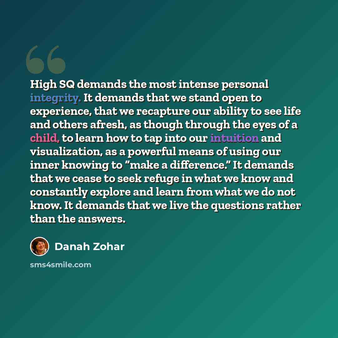 “High SQ demands the most intense personal integrity. It demands that we stand open to experience, that we recapture our ability to see life and others afresh, as though through the eyes of a child, to learn how to tap into our intuition and visualization, as a powerful means of using our inner…” quote by Danah Zohar