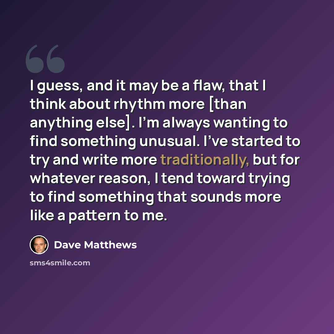 “I guess, and it may be a flaw, that I think about rhythm more [than anything else]. I'm always wanting to find something unusual. I've started to try and write more traditionally, but for whatever reason, I tend toward trying to find something that sounds more like a pattern to me.” quote by Dave Matthews