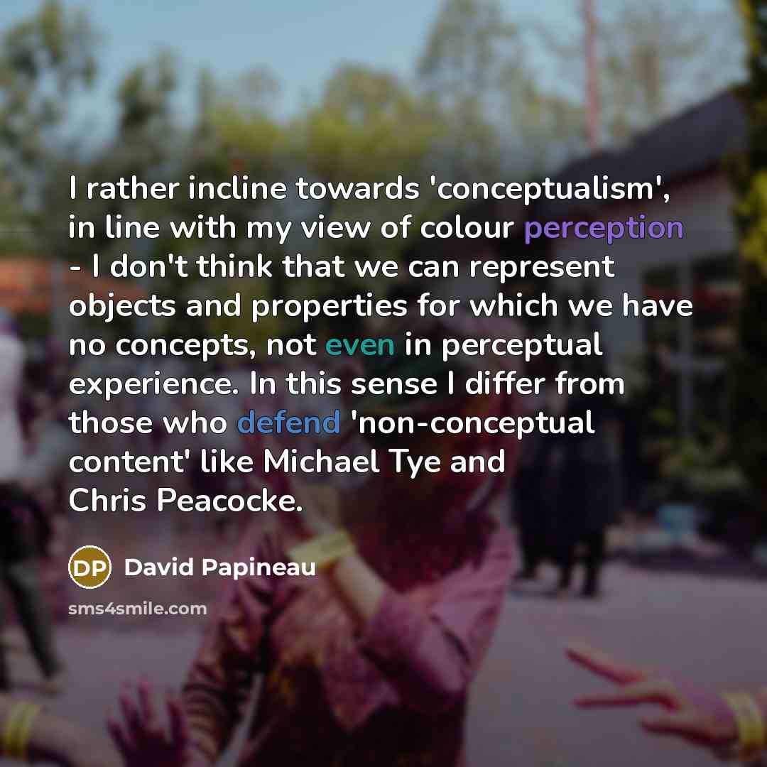 “I rather incline towards 'conceptualism', in line with my view of colour perception - I don't think that we can represent objects and properties for which we have no concepts, not even in perceptual experience. In this sense I differ from those who defend 'non-conceptual content' like Michael Tye…” quote by David Papineau