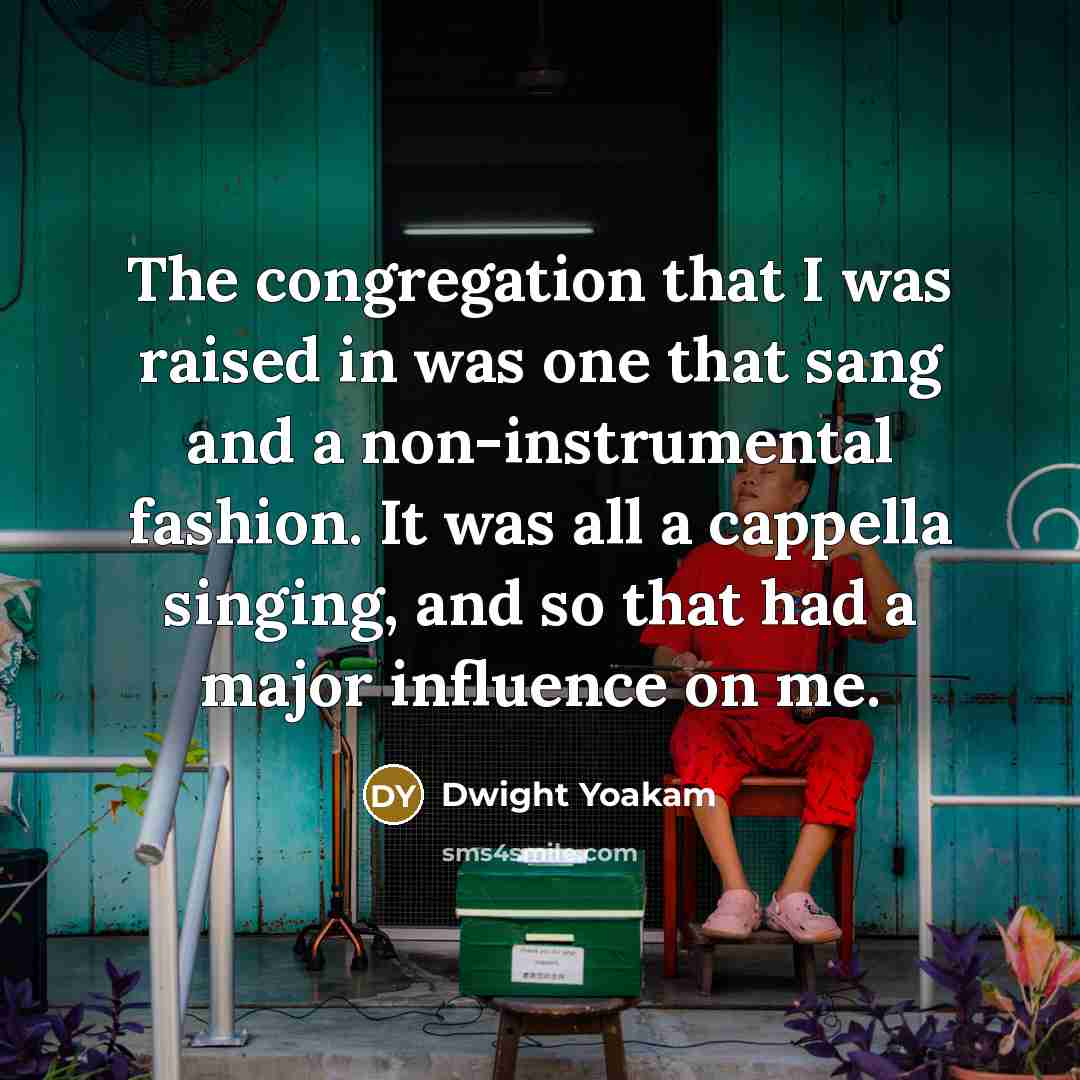 “The congregation that I was raised in was one that sang and a non-instrumental fashion. It was all a cappella singing, and so that had a major influence on me.” quote by Dwight Yoakam