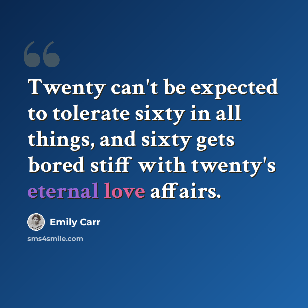 “Twenty can't be expected to tolerate sixty in all things, and sixty gets bored stiff with twenty's eternal love affairs.” quote by Emily Carr