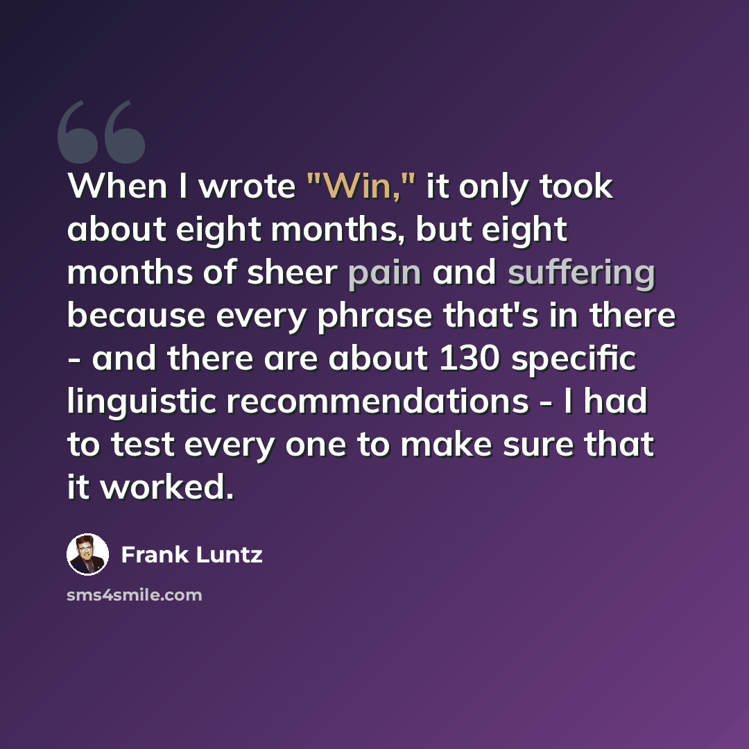 “When I wrote "Win," it only took about eight months, but eight months of sheer pain and suffering because every phrase that's in there - and there are about 130 specific linguistic recommendations - I had to test every one to make sure that it worked.” quote by Frank Luntz