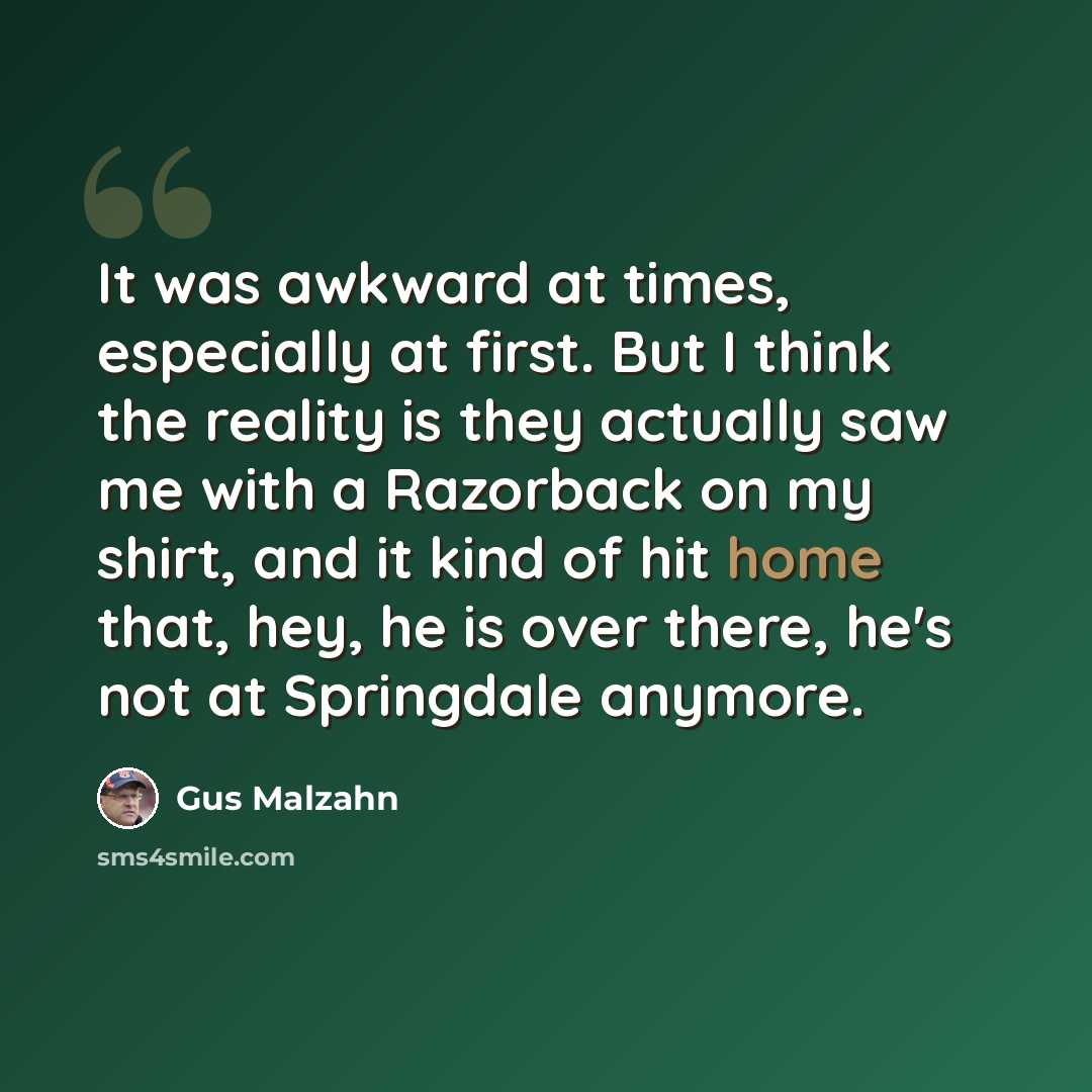 “It was awkward at times, especially at first. But I think the reality is they actually saw me with a Razorback on my shirt, and it kind of hit home that, hey, he is over there, he's not at Springdale anymore.” quote by Gus Malzahn