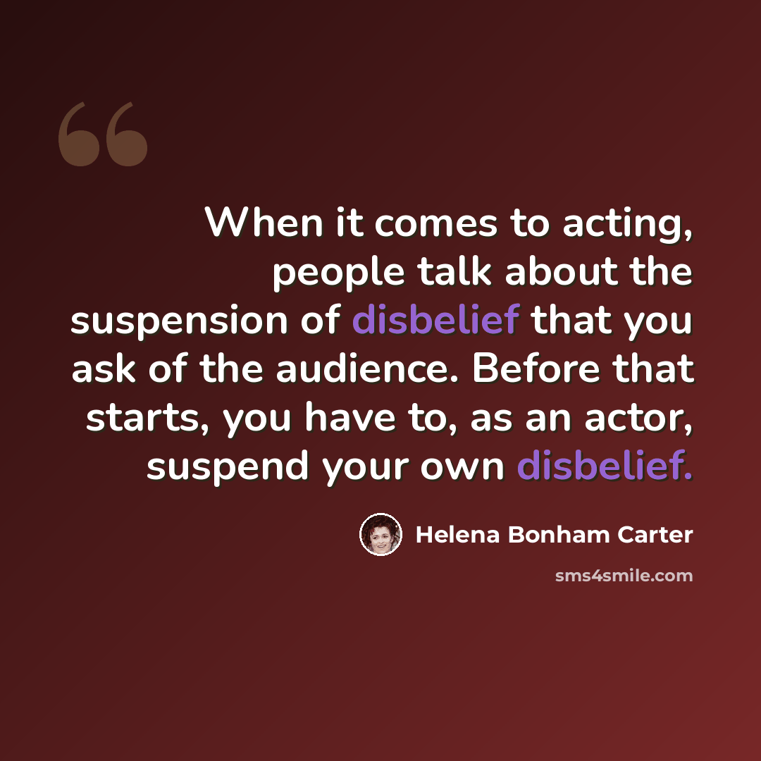 “When it comes to acting, people talk about the suspension of disbelief that you ask of the audience. Before that starts, you have to, as an actor, suspend your own disbelief.” quote by Helena Bonham Carter