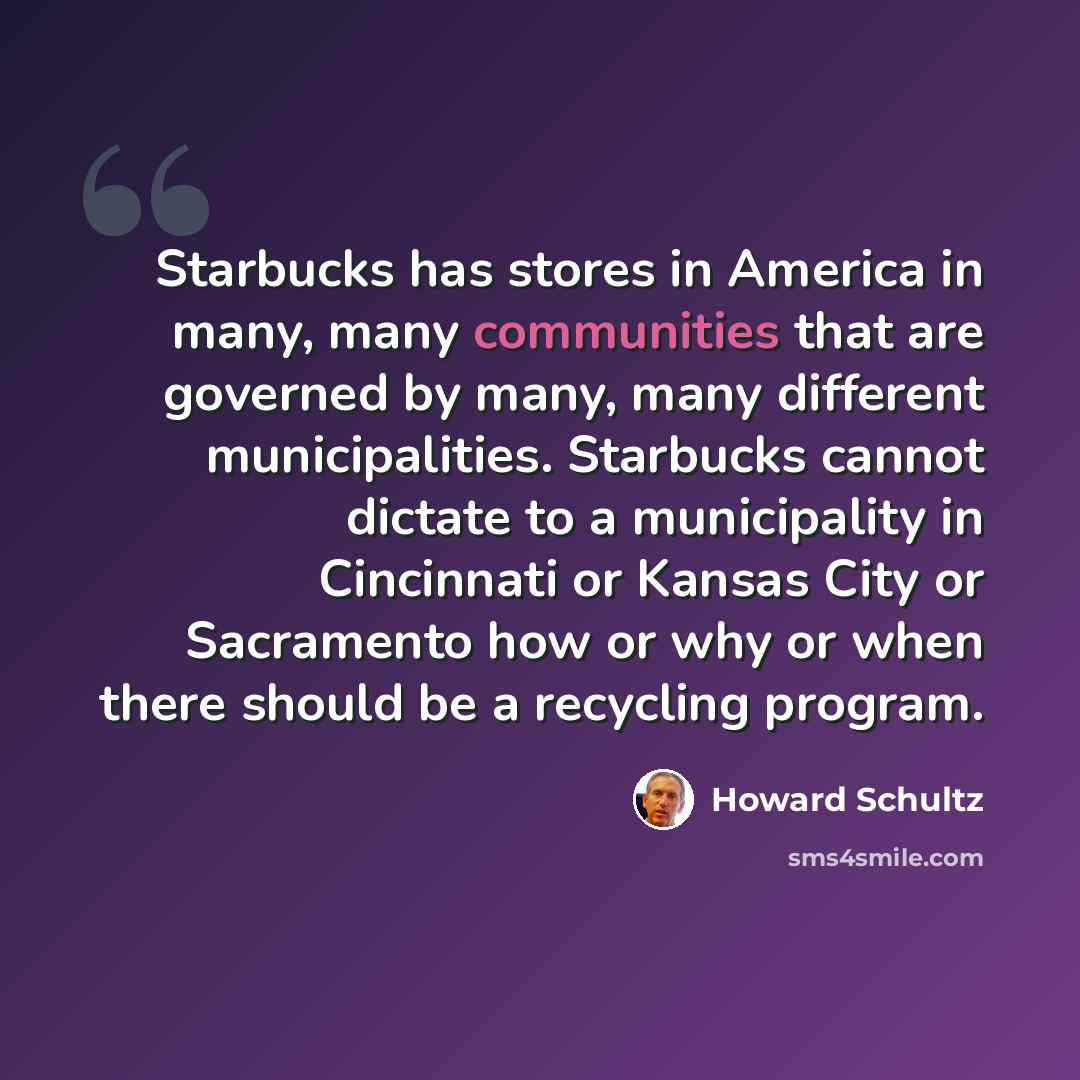 “Starbucks has stores in America in many, many communities that are governed by many, many different municipalities. Starbucks cannot dictate to a municipality in Cincinnati or Kansas City or Sacramento how or why or when there should be a recycling program.” quote by Howard Schultz