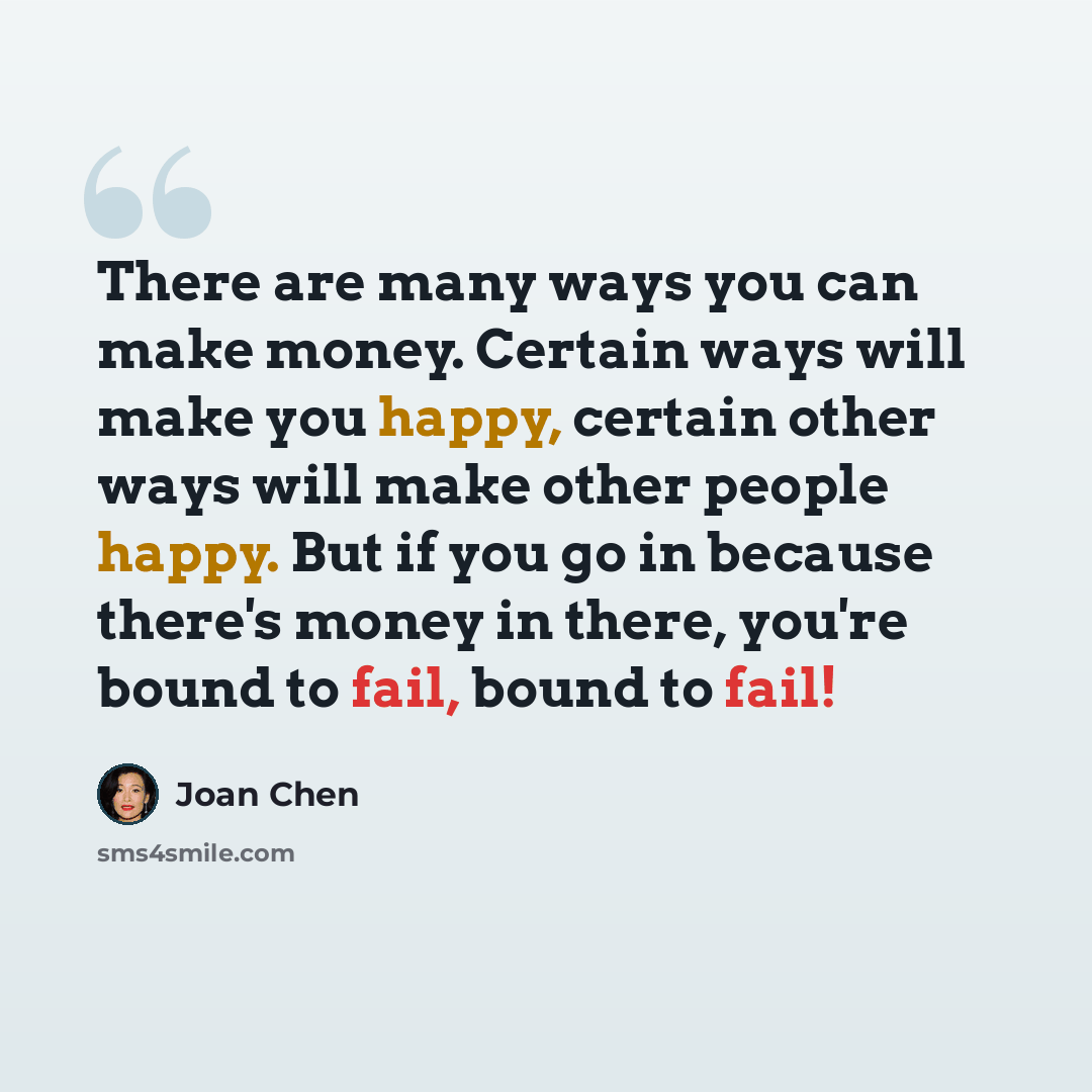 “There are many ways you can make money. Certain ways will make you happy, certain other ways will make other people happy. But if you go in because there's money in there, you're bound to fail, bound to fail!” quote by Joan Chen