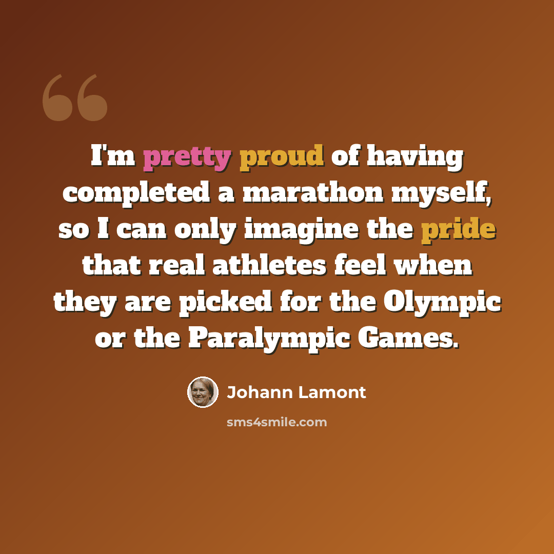 “I'm pretty proud of having completed a marathon myself, so I can only imagine the pride that real athletes feel when they are picked for the Olympic or the Paralympic Games.” quote by Johann Lamont