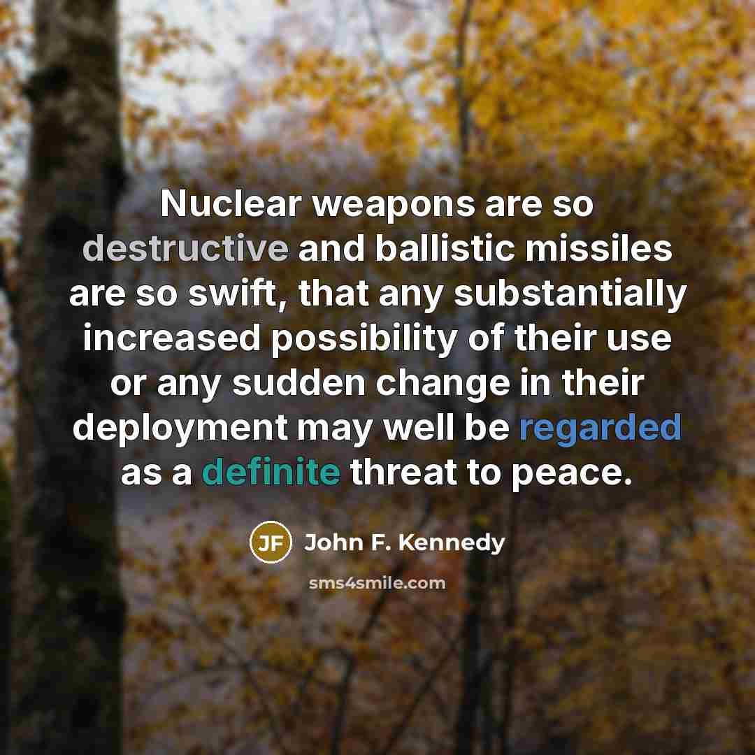 “Nuclear weapons are so destructive and ballistic missiles are so swift, that any substantially increased possibility of their use or any sudden change in their deployment may well be regarded as a definite threat to peace.” quote by John F. Kennedy