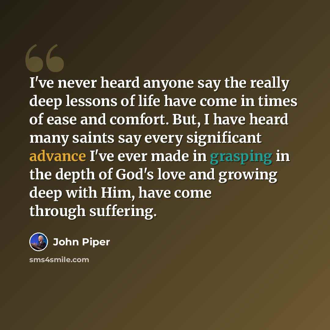 “I've never heard anyone say the really deep lessons of life have come in times of ease and comfort. But, I have heard many saints say every significant advance I've ever made in grasping in the depth of God's love and growing deep with Him, have come through suffering.” quote by John Piper