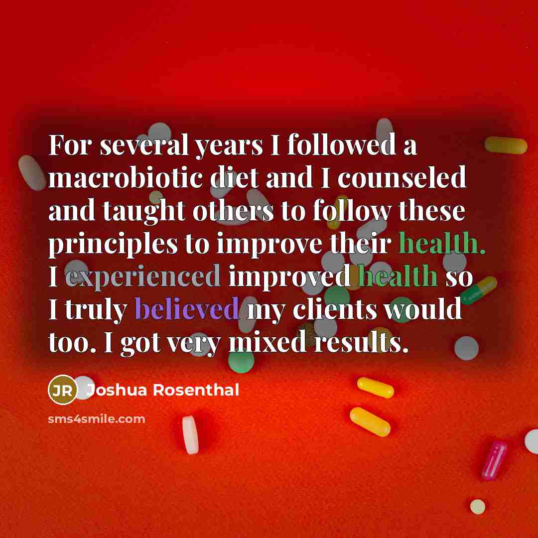 “For several years I followed a macrobiotic diet and I counseled and taught others to follow these principles to improve their health. I experienced improved health so I truly believed my clients would too. I got very mixed results.” quote by Joshua Rosenthal