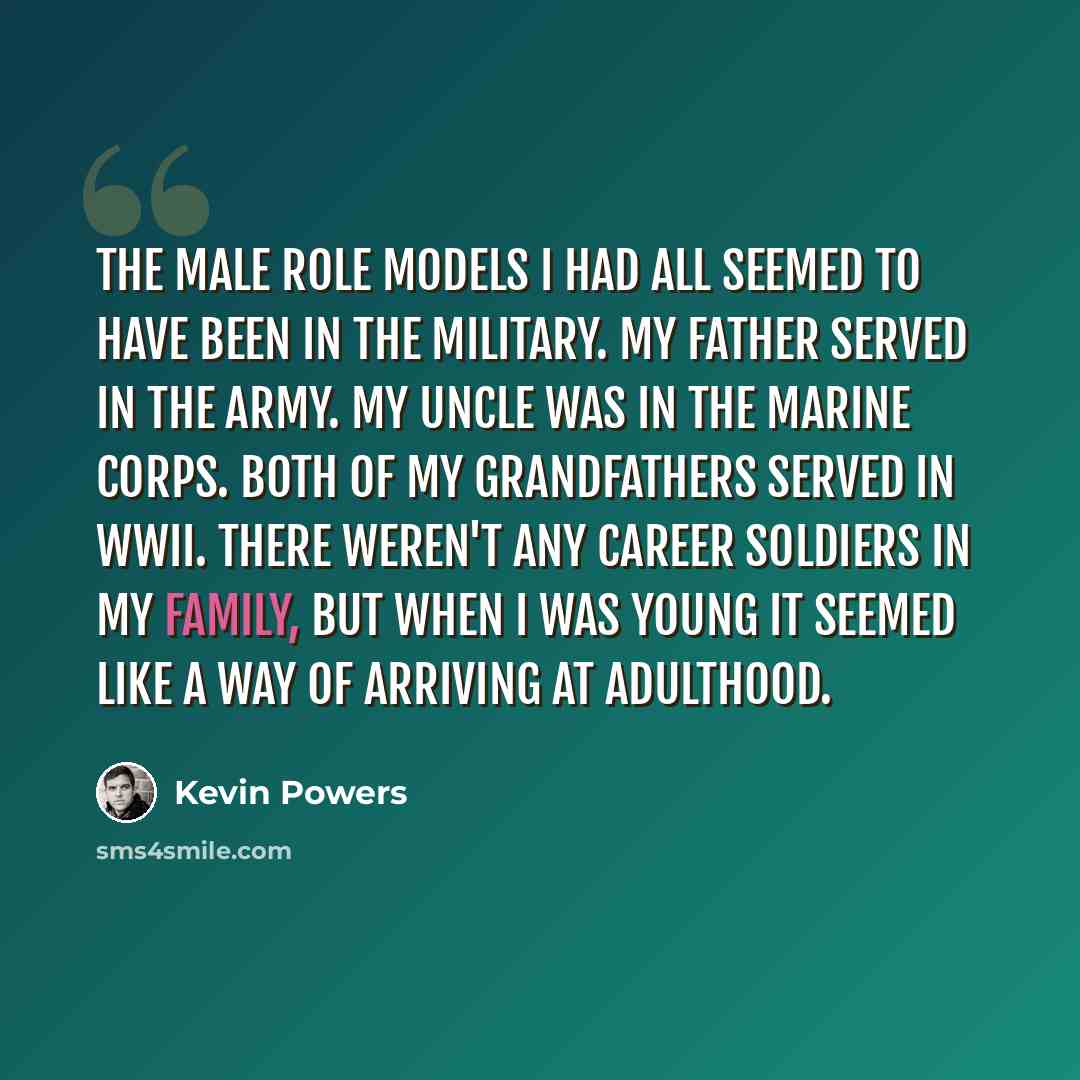 “The male role models I had all seemed to have been in the military. My father served in the army. My uncle was in the Marine Corps. Both of my grandfathers served in WWII. There weren't any career soldiers in my family, but when I was young it seemed like a way of arriving at adulthood.” quote by Kevin Powers