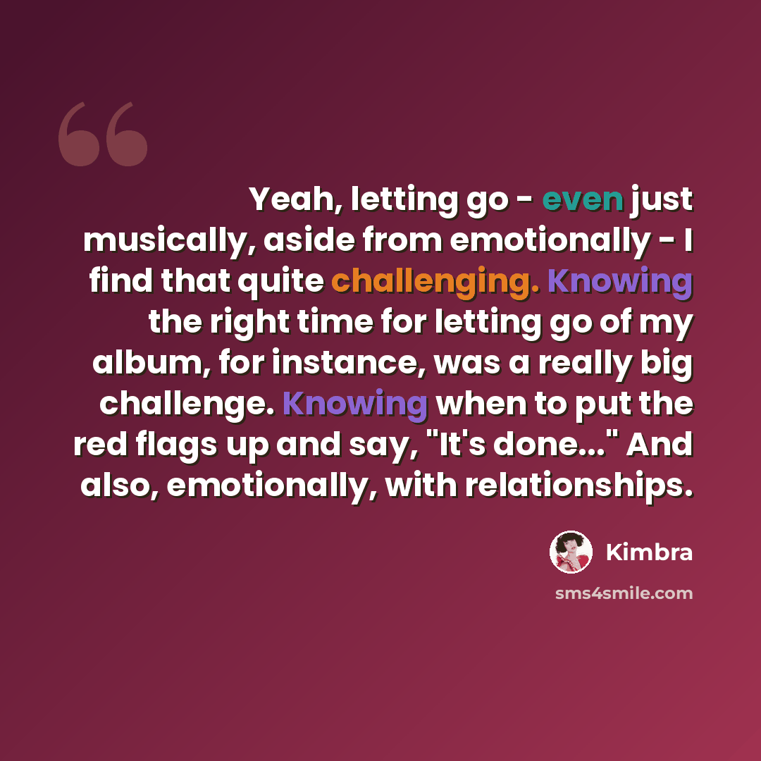 “Yeah, letting go - even just musically, aside from emotionally - I find that quite challenging. Knowing the right time for letting go of my album, for instance, was a really big challenge. Knowing when to put the red flags up and say, "It's done..." And also, emotionally, with relationships.” quote by Kimbra