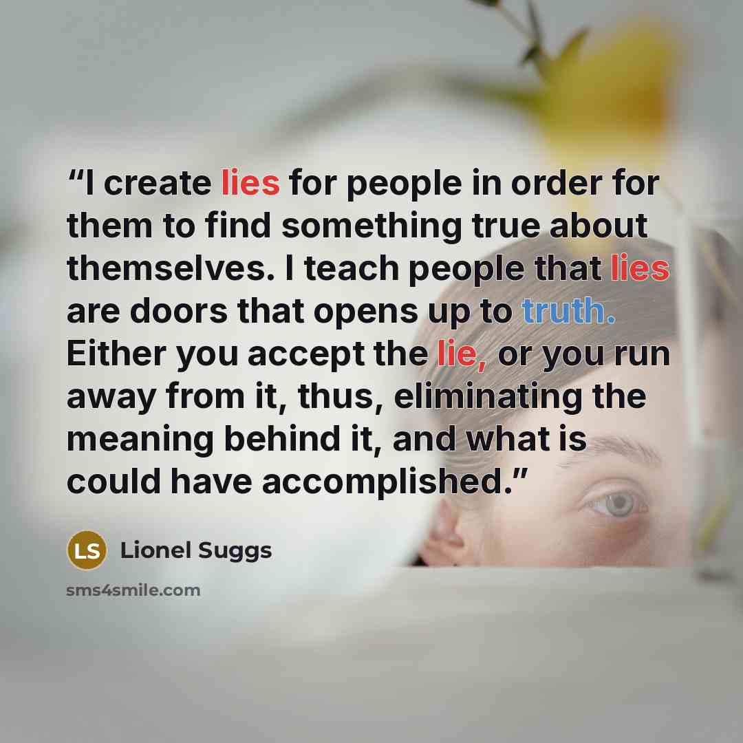 “I create lies for people in order for them to find something true about themselves. I teach people that lies are doors that opens up to truth. Either you accept the lie, or you run away from it, thus, eliminating the meaning behind it, and what is could have accomplished.” quote by Lionel Suggs