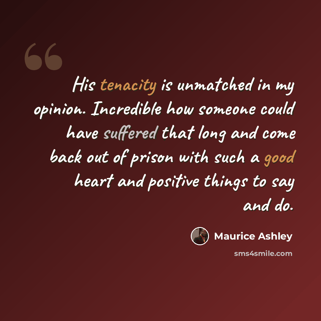 “His tenacity is unmatched in my opinion. Incredible how someone could have suffered that long and come back out of prison with such a good heart and positive things to say and do.” quote by Maurice Ashley
