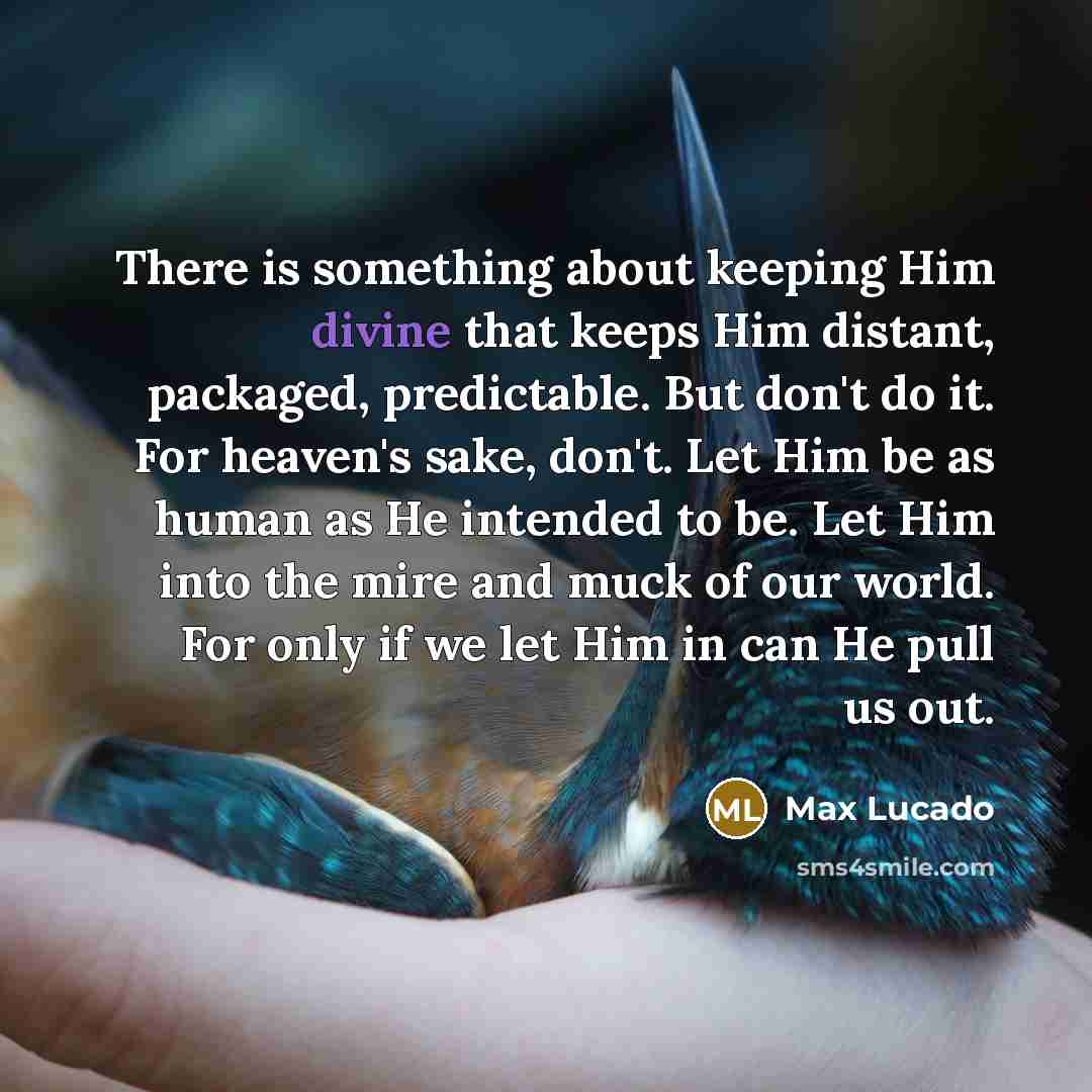 “There is something about keeping Him divine that keeps Him distant, packaged, predictable. But don't do it. For heaven's sake, don't. Let Him be as human as He intended to be. Let Him into the mire and muck of our world. For only if we let Him in can He pull us out.” quote by Max Lucado